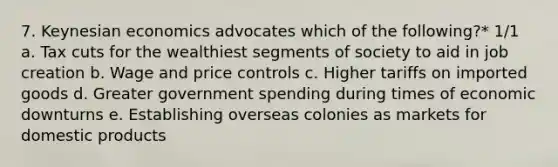 7. Keynesian economics advocates which of the following?* 1/1 a. Tax cuts for the wealthiest segments of society to aid in job creation b. Wage and price controls c. Higher tariffs on imported goods d. Greater government spending during times of economic downturns e. Establishing overseas colonies as markets for domestic products