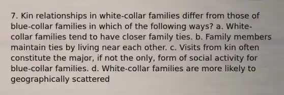 7. Kin relationships in white-collar families differ from those of blue-collar families in which of the following ways? a. White-collar families tend to have closer family ties. b. Family members maintain ties by living near each other. c. Visits from kin often constitute the major, if not the only, form of social activity for blue-collar families. d. White-collar families are more likely to geographically scattered