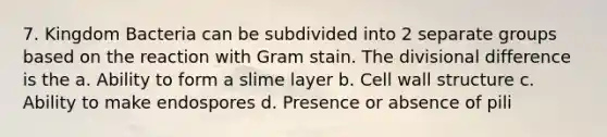 7. Kingdom Bacteria can be subdivided into 2 separate groups based on the reaction with Gram stain. The divisional difference is the a. Ability to form a slime layer b. Cell wall structure c. Ability to make endospores d. Presence or absence of pili