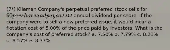 (7*) Klieman Company's perpetual preferred stock sells for 90 per share and pays a7.02 annual dividend per share. If the company were to sell a new preferred issue, it would incur a flotation cost of 5.00% of the price paid by investors. What is the company's cost of preferred stock? a. 7.50% b. 7.79% c. 8.21% d. 8.57% e. 8.77%