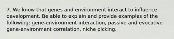 7. We know that genes and environment interact to influence development. Be able to explain and provide examples of the following: gene-environment interaction, passive and evocative gene-environment correlation, niche picking.