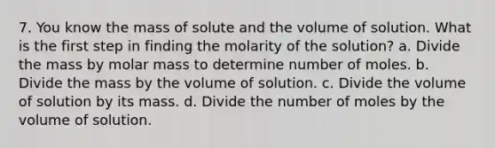 7. You know the mass of solute and the volume of solution. What is the first step in finding the molarity of the solution? a. Divide the mass by molar mass to determine number of moles. b. Divide the mass by the volume of solution. c. Divide the volume of solution by its mass. d. Divide the number of moles by the volume of solution.