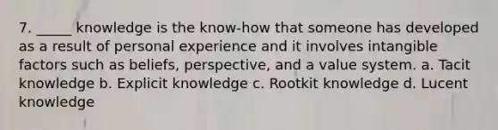 7. _____ knowledge is the know-how that someone has developed as a result of personal experience and it involves intangible factors such as beliefs, perspective, and a value system. a. Tacit knowledge b. Explicit knowledge c. Rootkit knowledge d. Lucent knowledge