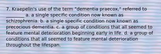 7. Kraepelin's use of the term "dementia praecox," referred to ________ a. a single specific condition now known as schizophrenia. b. a single specific condition now known as precocious dementia. c. a group of conditions that all seemed to feature mental deterioration beginning early in life. d. a group of conditions that all seemed to feature mental deterioration throughout the lifespan.