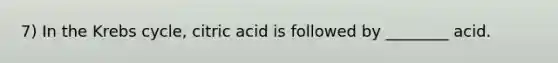 7) In the Krebs cycle, citric acid is followed by ________ acid.