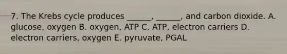 7. The Krebs cycle produces ______, ______, and carbon dioxide. A. glucose, oxygen B. oxygen, ATP C. ATP, electron carriers D. electron carriers, oxygen E. pyruvate, PGAL