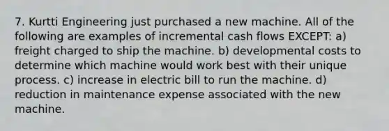 7. Kurtti Engineering just purchased a new machine. All of the following are examples of incremental cash flows EXCEPT: a) freight charged to ship the machine. b) developmental costs to determine which machine would work best with their unique process. c) increase in electric bill to run the machine. d) reduction in maintenance expense associated with the new machine.