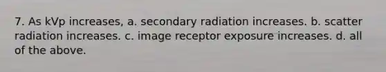 7. As kVp increases, a. secondary radiation increases. b. scatter radiation increases. c. image receptor exposure increases. d. all of the above.