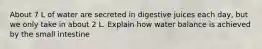 About 7 L of water are secreted in digestive juices each day, but we only take in about 2 L. Explain how water balance is achieved by the small intestine