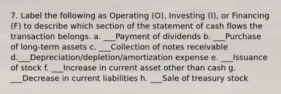 7. Label the following as Operating (O), Investing (I), or Financing (F) to describe which section of the statement of cash flows the transaction belongs. a. ___Payment of dividends b. ___Purchase of long-term assets c. ___Collection of notes receivable d.___Depreciation/depletion/amortization expense e. ___Issuance of stock f. ___Increase in current asset other than cash g. ___Decrease in current liabilities h. ___Sale of treasury stock