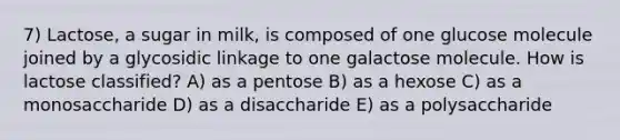 7) Lactose, a sugar in milk, is composed of one glucose molecule joined by a glycosidic linkage to one galactose molecule. How is lactose classified? A) as a pentose B) as a hexose C) as a monosaccharide D) as a disaccharide E) as a polysaccharide