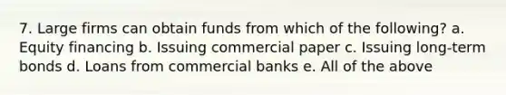 7. Large firms can obtain funds from which of the following? a. Equity financing b. Issuing commercial paper c. Issuing long-term bonds d. Loans from commercial banks e. All of the above