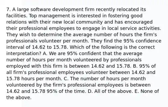 7. A large software development firm recently relocated its facilities. Top management is interested in fostering good relations with their new local community and has encouraged their professional employees to engage in local service activities. They wish to determine the average number of hours the firm's professionals volunteer per month. They find the 95% confidence interval of 14.62 to 15.78. Which of the following is the correct interpretation? A. We are 95% confident that the average number of hours per month volunteered by professionals employed with this firm is between 14.62 and 15.78. B. 95% of all firm's professional employees volunteer between 14.62 and 15.78 hours per month. C. The number of hours per month volunteered by the firm's professional employees is between 14.62 and 15.78 95% of the time. D. All of the above. E. None of the above.