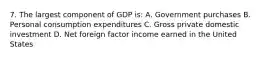 7. The largest component of GDP is: A. Government purchases B. Personal consumption expenditures C. Gross private domestic investment D. Net foreign factor income earned in the United States