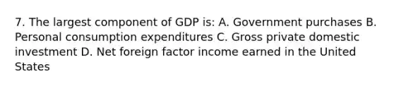 7. The largest component of GDP is: A. Government purchases B. Personal consumption expenditures C. Gross private domestic investment D. Net foreign factor income earned in the United States