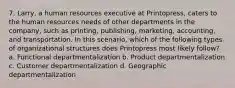 7. Larry, a human resources executive at Printopress, caters to the human resources needs of other departments in the company, such as printing, publishing, marketing, accounting, and transportation. In this scenario, which of the following types of organizational structures does Printopress most likely follow? a. Functional departmentalization b. Product departmentalization c. Customer departmentalization d. Geographic departmentalization