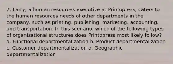 7. Larry, a human resources executive at Printopress, caters to the human resources needs of other departments in the company, such as printing, publishing, marketing, accounting, and transportation. In this scenario, which of the following types of organizational structures does Printopress most likely follow? a. Functional departmentalization b. Product departmentalization c. Customer departmentalization d. Geographic departmentalization