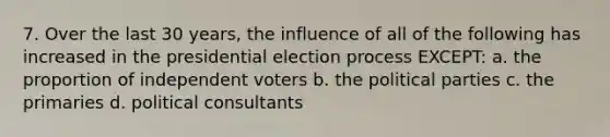 7. Over the last 30 years, the influence of all of the following has increased in the presidential election process EXCEPT: a. the proportion of independent voters b. the political parties c. the primaries d. political consultants