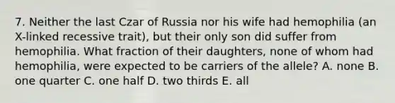 7. Neither the last Czar of Russia nor his wife had hemophilia (an X-linked recessive trait), but their only son did suffer from hemophilia. What fraction of their daughters, none of whom had hemophilia, were expected to be carriers of the allele? A. none B. one quarter C. one half D. two thirds E. all