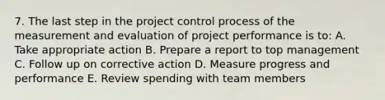 7. The last step in the project control process of the measurement and evaluation of project performance is to: A. Take appropriate action B. Prepare a report to top management C. Follow up on corrective action D. Measure progress and performance E. Review spending with team members