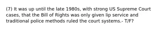 (7) It was up until the late 1980s, with strong US Supreme Court cases, that the Bill of Rights was only given lip service and traditional police methods ruled the court systems.- T/F?