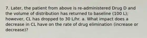 7. Later, the patient from above is re-administered Drug D and the volume of distribution has returned to baseline (100 L); however, CL has dropped to 30 L/hr. a. What impact does a decrease in CL have on the rate of drug elimination (increase or decrease)?