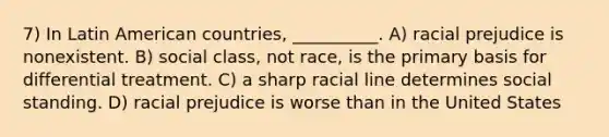 7) In Latin American countries, __________. A) racial prejudice is nonexistent. B) social class, not race, is the primary basis for differential treatment. C) a sharp racial line determines social standing. D) racial prejudice is worse than in the United States