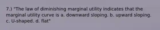 7.) "The law of diminishing marginal utility indicates that the marginal utility curve is a. downward sloping. b. upward sloping. c. U-shaped. d. flat"