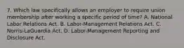 7. Which law specifically allows an employer to require union membership after working a specific period of time? A. National Labor Relations Act. B. Labor-Management Relations Act. C. Norris-LaGuardia Act. D. Labor-Management Reporting and Disclosure Act.