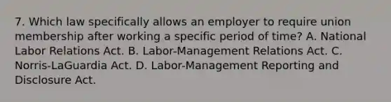 7. Which law specifically allows an employer to require union membership after working a specific period of time? A. National Labor Relations Act. B. Labor-Management Relations Act. C. Norris-LaGuardia Act. D. Labor-Management Reporting and Disclosure Act.