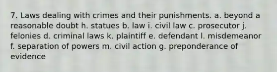 7. Laws dealing with crimes and their punishments. a. beyond a reasonable doubt h. statues b. law i. civil law c. prosecutor j. felonies d. criminal laws k. plaintiff e. defendant l. misdemeanor f. separation of powers m. civil action g. preponderance of evidence