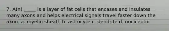 7. A(n) _____ is a layer of fat cells that encases and insulates many axons and helps electrical signals travel faster down the axon. a. myelin sheath b. astrocyte c. dendrite d. nociceptor