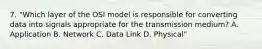 7. "Which layer of the OSI model is responsible for converting data into signals appropriate for the transmission medium? A. Application B. Network C. Data Link D. Physical"