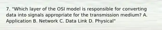 7. "Which layer of the OSI model is responsible for converting data into signals appropriate for the transmission medium? A. Application B. Network C. Data Link D. Physical"