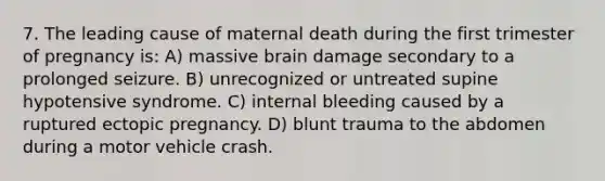 7. The leading cause of maternal death during the first trimester of pregnancy is: A) massive brain damage secondary to a prolonged seizure. B) unrecognized or untreated supine hypotensive syndrome. C) internal bleeding caused by a ruptured ectopic pregnancy. D) blunt trauma to the abdomen during a motor vehicle crash.