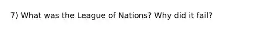 7) What was the League of Nations? Why did it fail?