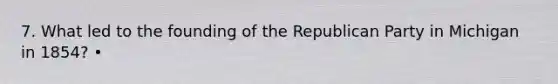 7. What led to the founding of the Republican Party in Michigan in 1854? •