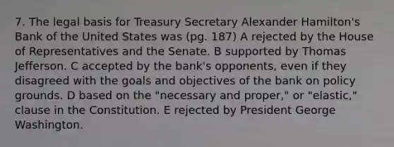 7. The legal basis for Treasury Secretary Alexander Hamilton's Bank of the United States was (pg. 187) A rejected by the House of Representatives and the Senate. B supported by Thomas Jefferson. C accepted by the bank's opponents, even if they disagreed with the goals and objectives of the bank on policy grounds. D based on the "necessary and proper," or "elastic," clause in the Constitution. E rejected by President George Washington.