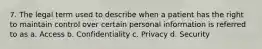 7. The legal term used to describe when a patient has the right to maintain control over certain personal information is referred to as a. Access b. Confidentiality c. Privacy d. Security