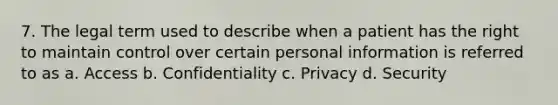 7. The legal term used to describe when a patient has the right to maintain control over certain personal information is referred to as a. Access b. Confidentiality c. Privacy d. Security