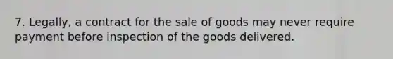 7. Legally, a contract for the sale of goods may never require payment before inspection of the goods delivered.