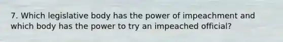 7. Which legislative body has the power of impeachment and which body has the power to try an impeached official?