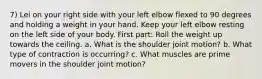 7) Lei on your right side with your left elbow flexed to 90 degrees and holding a weight in your hand. Keep your left elbow resting on the left side of your body. First part: Roll the weight up towards the ceiling. a. What is the shoulder joint motion? b. What type of contraction is occurring? c. What muscles are prime movers in the shoulder joint motion?