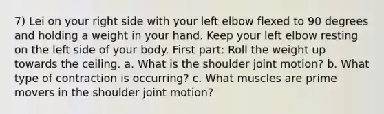 7) Lei on your right side with your left elbow flexed to 90 degrees and holding a weight in your hand. Keep your left elbow resting on the left side of your body. First part: Roll the weight up towards the ceiling. a. What is the shoulder joint motion? b. What type of contraction is occurring? c. What muscles are prime movers in the shoulder joint motion?