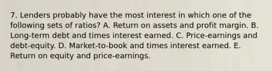 7. Lenders probably have the most interest in which one of the following sets of ratios? A. Return on assets and profit margin. B. Long-term debt and times interest earned. C. Price-earnings and debt-equity. D. Market-to-book and times interest earned. E. Return on equity and price-earnings.