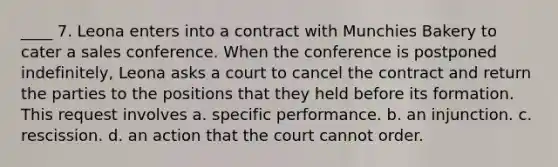 ____ 7. Leona enters into a contract with Munchies Bakery to cater a sales conference. When the conference is postponed indefinitely, Leona asks a court to cancel the contract and return the parties to the positions that they held before its formation. This request involves a. specific performance. b. an injunction. c. rescission. d. an action that the court cannot order.