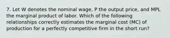 7. Let W denotes the nominal wage, P the output price, and MPL the marginal product of labor. Which of the following relationships correctly estimates the marginal cost (MC) of production for a perfectly competitive firm in the short run?