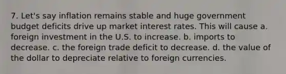 7. Let's say inflation remains stable and huge government budget deficits drive up market interest rates. This will cause a. foreign investment in the U.S. to increase. b. imports to decrease. c. the foreign trade deficit to decrease. d. the value of the dollar to depreciate relative to foreign currencies.