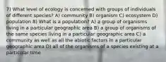 7) What level of ecology is concerned with groups of individuals of different species? A) community B) organism C) ecosystem D) population 8) What is a population? A) a group of organisms living in a particular geographic area B) a group of organisms of the same species living in a particular geographic area C) a community as well as all the abiotic factors in a particular geographic area D) all of the organisms of a species existing at a particular time