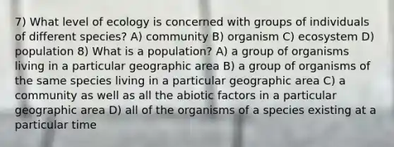 7) What level of ecology is concerned with groups of individuals of different species? A) community B) organism C) ecosystem D) population 8) What is a population? A) a group of organisms living in a particular geographic area B) a group of organisms of the same species living in a particular geographic area C) a community as well as all the abiotic factors in a particular geographic area D) all of the organisms of a species existing at a particular time